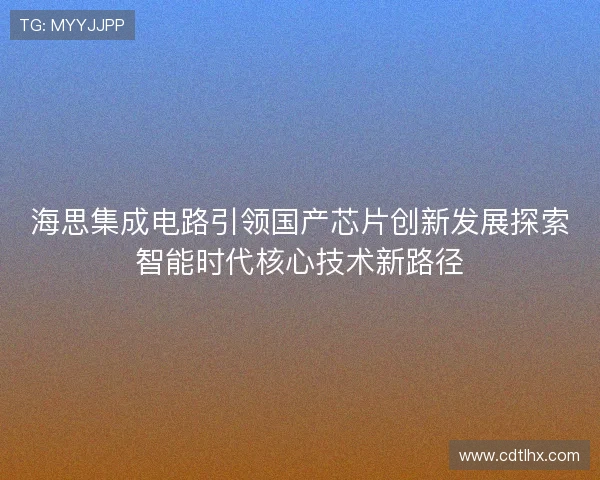 海思集成电路引领国产芯片创新发展探索智能时代核心技术新路径